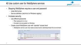 #2 Use custom user for WebSphere services
• Stopping WebSphere requires a user and password
– soap.client.props
– Service definition (/etc/init.d/ or Windows registry)
• Increase security
– Use different passwords
• Plain password on Linux
• Encoded (not encrypted) on Windows
– Create a local WebSphere user with “operator” access level
• WebSphere service user only needs access level to start/stop/restart the environment
7
 