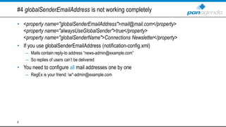 #4 globalSenderEmailAddress is not working completely
• <property name="globalSenderEmailAddress">mail@mail.com</property>
<property name="alwaysUseGlobalSender">true</property>
<property name="globalSenderName">Connections Newsletter</property>
• If you use globalSenderEmailAddress (notification-config.xml)
– Mails contain reply-to address “news-admin@example.com”
– So replies of users can’t be delivered
• You need to configure all mail addresses one by one
– RegEx is your friend: w*-admin@example.com
9
 
