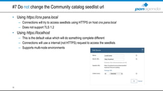 #7 Do not change the Community catalog seedlist url
• Using https://cnx.pana.local
– Connections will try to access seedlists using HTTPS on host cnx.pana.local
– Does not support TLS 1.2
• Using https://localhost
– This is the default value which will do something complete different
– Connections will use a internal (not HTTPS) request to access the seedlists
– Supports multi-node environments
11
 