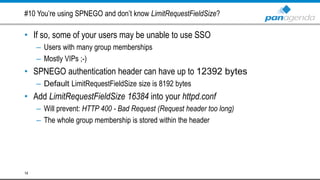 #10 You’re using SPNEGO and don’t know LimitRequestFieldSize?
• If so, some of your users may be unable to use SSO
– Users with many group memberships
– Mostly VIPs ;-)
• SPNEGO authentication header can have up to 12392 bytes
– Default LimitRequestFieldSize size is 8192 bytes
• Add LimitRequestFieldSize 16384 into your httpd.conf
– Will prevent: HTTP 400 - Bad Request (Request header too long)
– The whole group membership is stored within the header
14
 