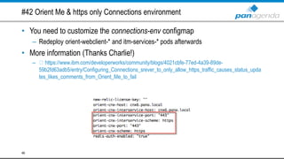 #42 Orient Me & https only Connections environment
• You need to customize the connections-env configmap
– Redeploy orient-webclient-* and itm-services-* pods afterwards
• More information (Thanks Charlie!)
– https://www.ibm.com/developerworks/community/blogs/4021cbfe-77ed-4a39-89de-
59b2fd63adb5/entry/Configuring_Connections_srever_to_only_allow_https_traffic_causes_status_upda
tes_likes_comments_from_Orient_Me_to_fail
46
 