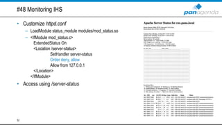 #48 Monitoring IHS
• Customize httpd.conf
– LoadModule status_module modules/mod_status.so
– <IfModule mod_status.c>
ExtendedStatus On
<Location /server-status>
SetHandler server-status
Order deny, allow
Allow from 127.0.0.1
</Location>
</IfModule>
• Access using /server-status
52
 