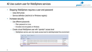 #2 Use custom user for WebSphere services
• Stopping WebSphere requires a user and password
– soap.client.props
– Service definition (/etc/init.d/ or Windows registry)
• Increase security
– Use different passwords
• Plain password on Linux
• Encoded (not encrypted) on Windows
– Create a local WebSphere user with “operator” access level
• WebSphere service user only needs access level to start/stop/restart the environment
6
 