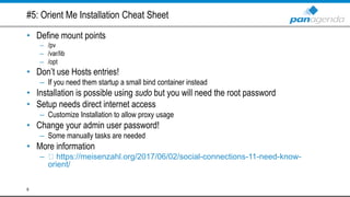 #5: Orient Me Installation Cheat Sheet
• Define mount points
– /pv
– /var/lib
– /opt
• Don’t use Hosts entries!
– If you need them startup a small bind container instead
• Installation is possible using sudo but you will need the root password
• Setup needs direct internet access
– Customize Installation to allow proxy usage
• Change your admin user password!
– Some manually tasks are needed
• More information
– https://meisenzahl.org/2017/06/02/social-connections-11-need-know-
orient/
9
 