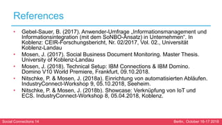 Social Connections 14 Berlin, October 16-17 2018
References
• Gebel-Sauer, B. (2017). Anwender-Umfrage „Informationsmanagement und
Informationsintegration (mit dem SoNBO-Ansatz) in Unternehmen“. In
Koblenz: CEIR-Forschungsbericht, Nr. 02/2017, Vol. 02., Universität
Koblenz-Landau
• Mosen, J. (2017). Social Business Document Monitoring. Master Thesis.
University of Koblenz-Landau
• Mosen, J. (2018). Technical Setup: IBM Connections & IBM Domino.
Domino V10 World Premiere, Frankfurt, 09.10.2018.
• Nitschke, P. & Mosen, J. (2018a). Einrichtung von automatisierten Abläufen.
IndustryConnect-Workshop 9, 05.10.2018, Seeheim.
• Nitschke, P. & Mosen, J. (2018b). Showcase: Verknüpfung von IoT und
ECS. IndustryConnect-Workshop 8, 05.04.2018, Koblenz.
 