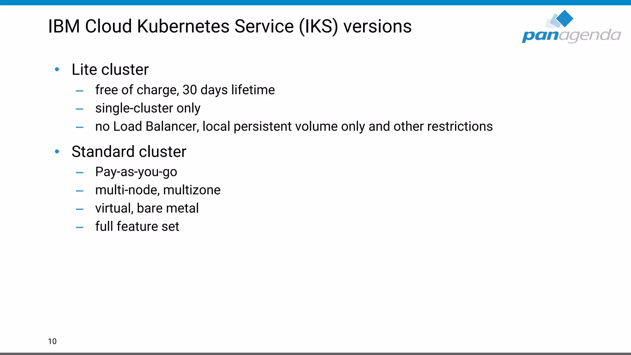 IBM Cloud Kubernetes Service (IKS) versions • Lite cluster – free of charge, 30 days lifetime – single-cluster only – no Load Balancer, local persistent volume only and other restrictions • Standard cluster – Pay-as-you-go – multi-node, multizone – virtual, bare metal – full feature set 10 