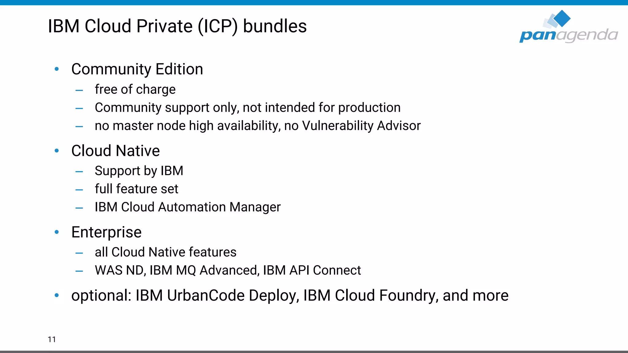 IBM Cloud Private (ICP) bundles • Community Edition – free of charge – Community support only, not intended for production – no master node high availability, no Vulnerability Advisor • Cloud Native – Support by IBM – full feature set – IBM Cloud Automation Manager • Enterprise – all Cloud Native features – WAS ND, IBM MQ Advanced, IBM API Connect • optional: IBM UrbanCode Deploy, IBM Cloud Foundry, and more 11 