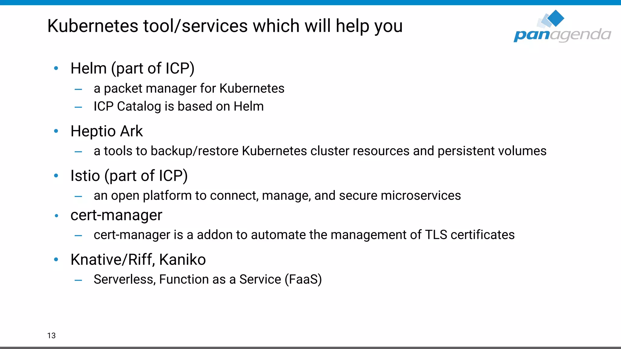 Kubernetes tool/services which will help you • Helm (part of ICP) – a packet manager for Kubernetes – ICP Catalog is based on Helm • Heptio Ark – a tools to backup/restore Kubernetes cluster resources and persistent volumes • Istio (part of ICP) – an open platform to connect, manage, and secure microservices • cert-manager – cert-manager is a addon to automate the management of TLS certificates • Knative/Riff, Kaniko – Serverless, Function as a Service (FaaS) 13 