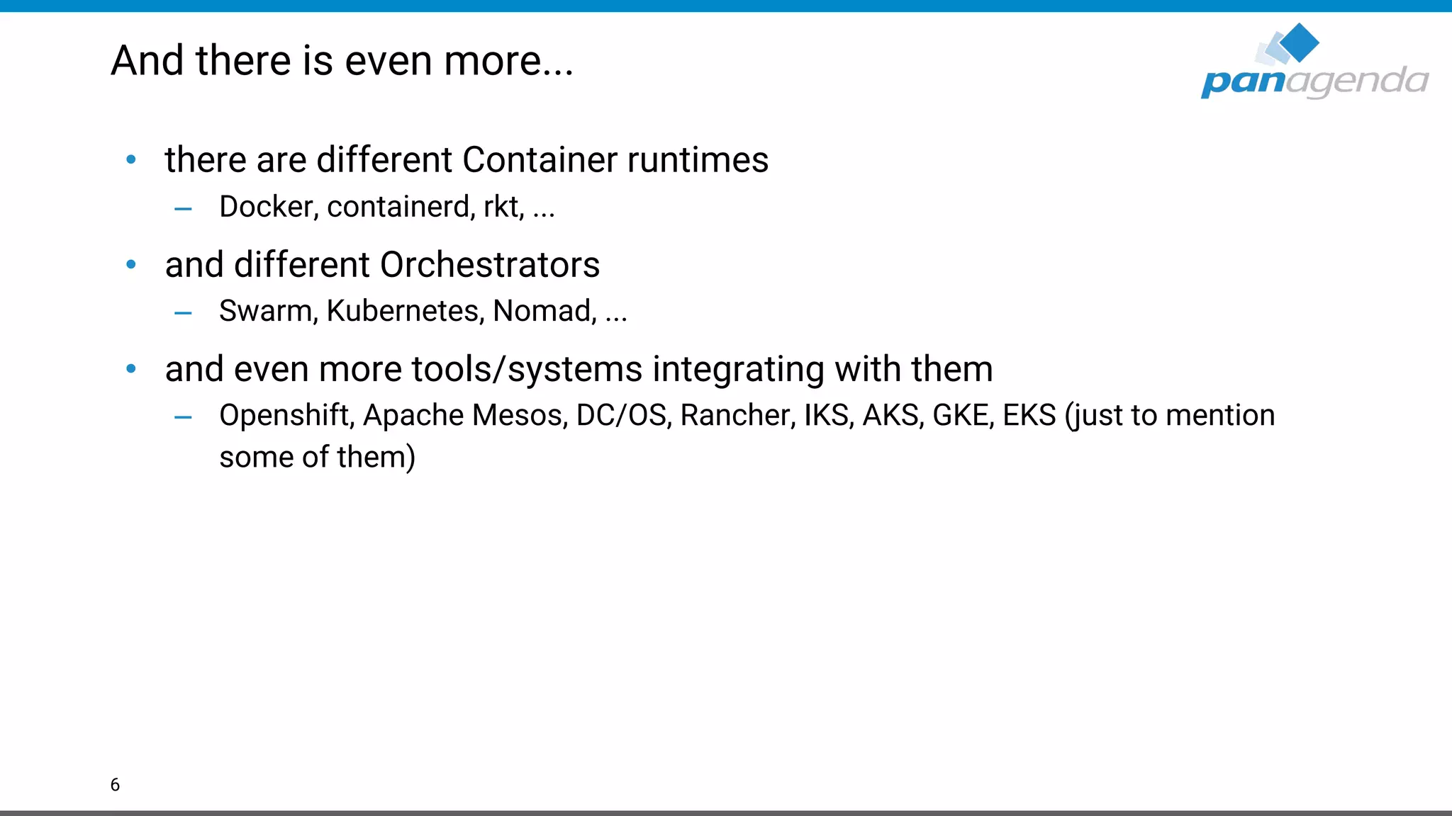 And there is even more... • there are different Container runtimes – Docker, containerd, rkt, ... • and different Orchestrators – Swarm, Kubernetes, Nomad, ... • and even more tools/systems integrating with them – Openshift, Apache Mesos, DC/OS, Rancher, IKS, AKS, GKE, EKS (just to mention some of them) 6 