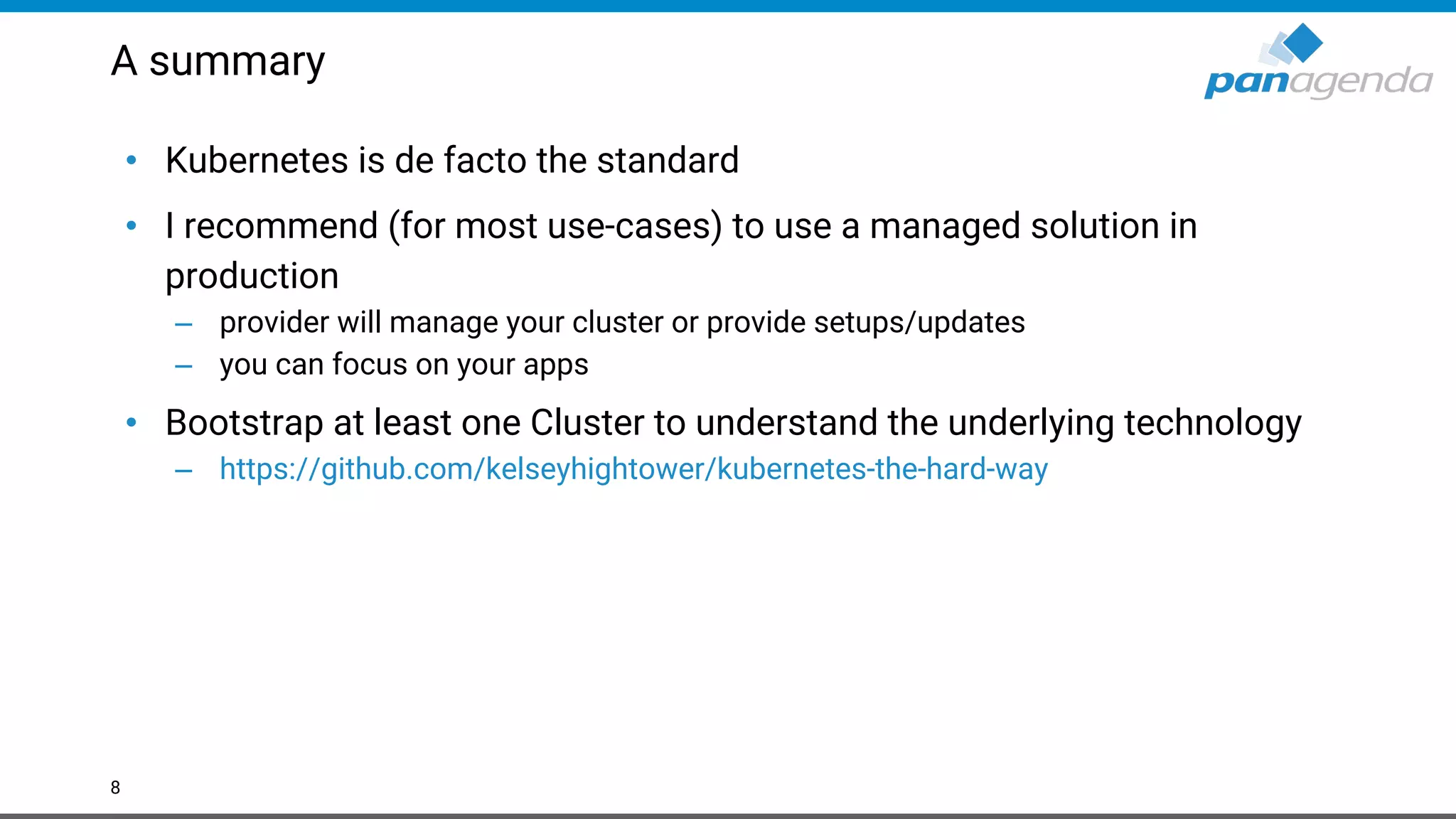 A summary • Kubernetes is de facto the standard • I recommend (for most use-cases) to use a managed solution in production – provider will manage your cluster or provide setups/updates – you can focus on your apps • Bootstrap at least one Cluster to understand the underlying technology – https://github.com/kelseyhightower/kubernetes-the-hard-way 8 