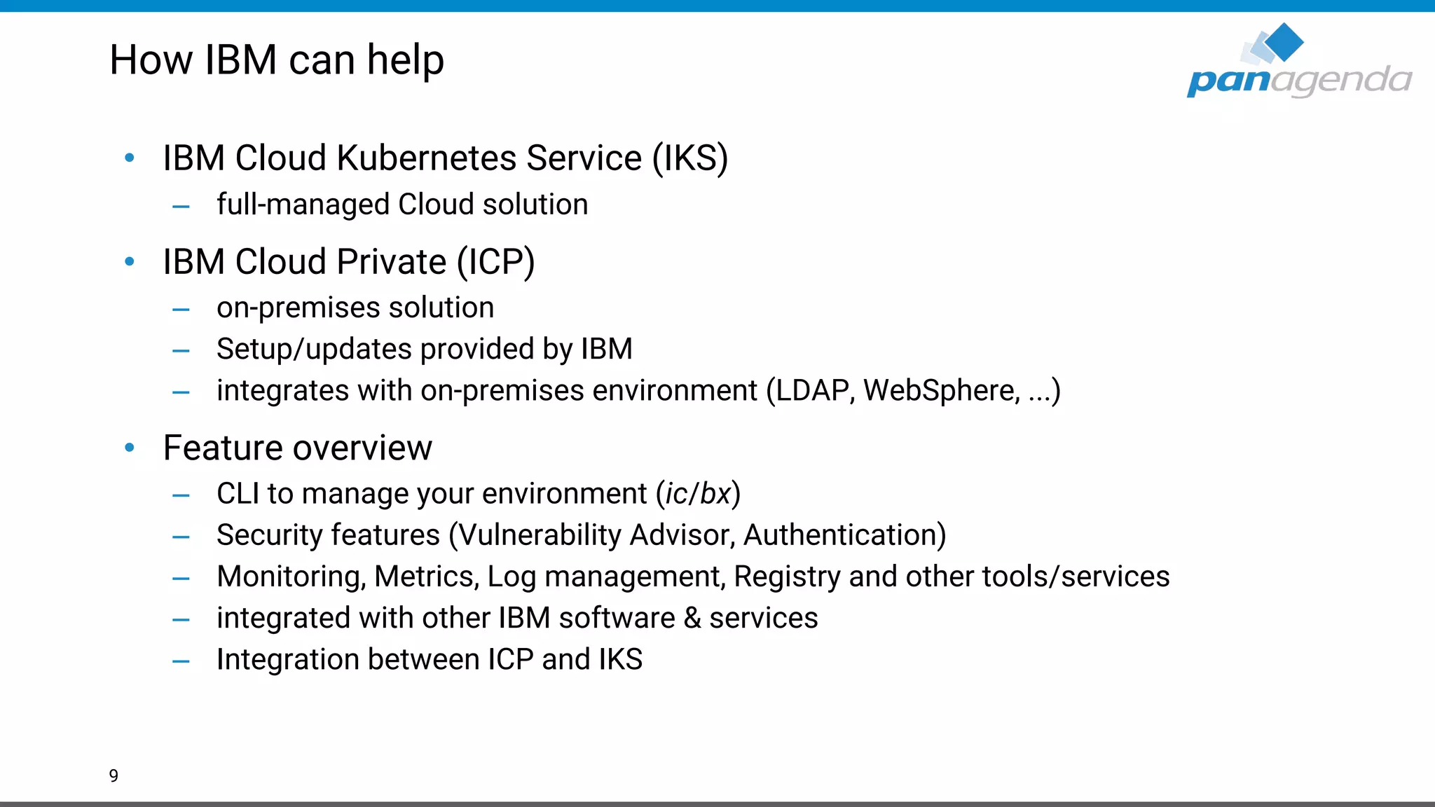 How IBM can help • IBM Cloud Kubernetes Service (IKS) – full-managed Cloud solution • IBM Cloud Private (ICP) – on-premises solution – Setup/updates provided by IBM – integrates with on-premises environment (LDAP, WebSphere, ...) • Feature overview – CLI to manage your environment (ic/bx) – Security features (Vulnerability Advisor, Authentication) – Monitoring, Metrics, Log management, Registry and other tools/services – integrated with other IBM software & services – Integration between ICP and IKS 9 
