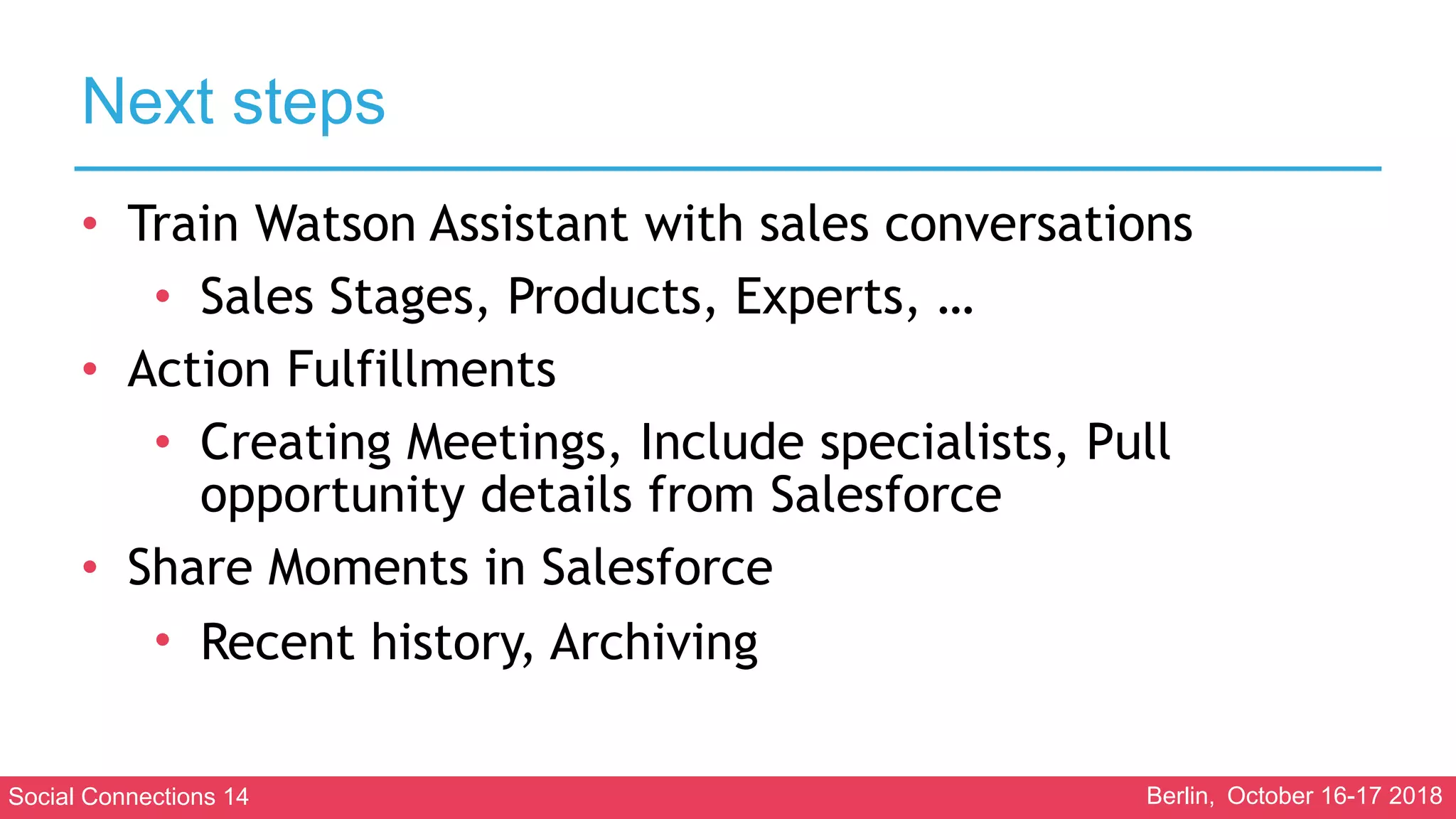Social Connections 14 Berlin, October 16-17 2018
Next steps
• Train Watson Assistant with sales conversations
• Sales Stages, Products, Experts, …
• Action Fulfillments
• Creating Meetings, Include specialists, Pull
opportunity details from Salesforce
• Share Moments in Salesforce
• Recent history, Archiving
 
