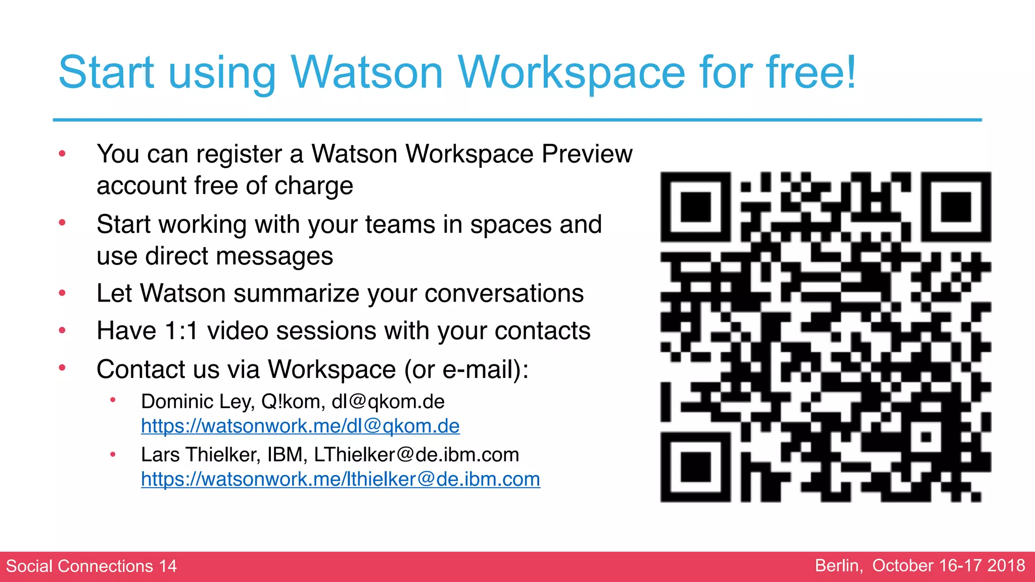 Social Connections 14 Berlin, October 16-17 2018
Start using Watson Workspace for free!
• You can register a Watson Workspace Preview
account free of charge
• Start working with your teams in spaces and
use direct messages
• Let Watson summarize your conversations
• Have 1:1 video sessions with your contacts
• Contact us via Workspace (or e-mail):
• Dominic Ley, Q!kom, dl@qkom.de 
https://watsonwork.me/dl@qkom.de
• Lars Thielker, IBM, LThielker@de.ibm.com 
https://watsonwork.me/lthielker@de.ibm.com
 