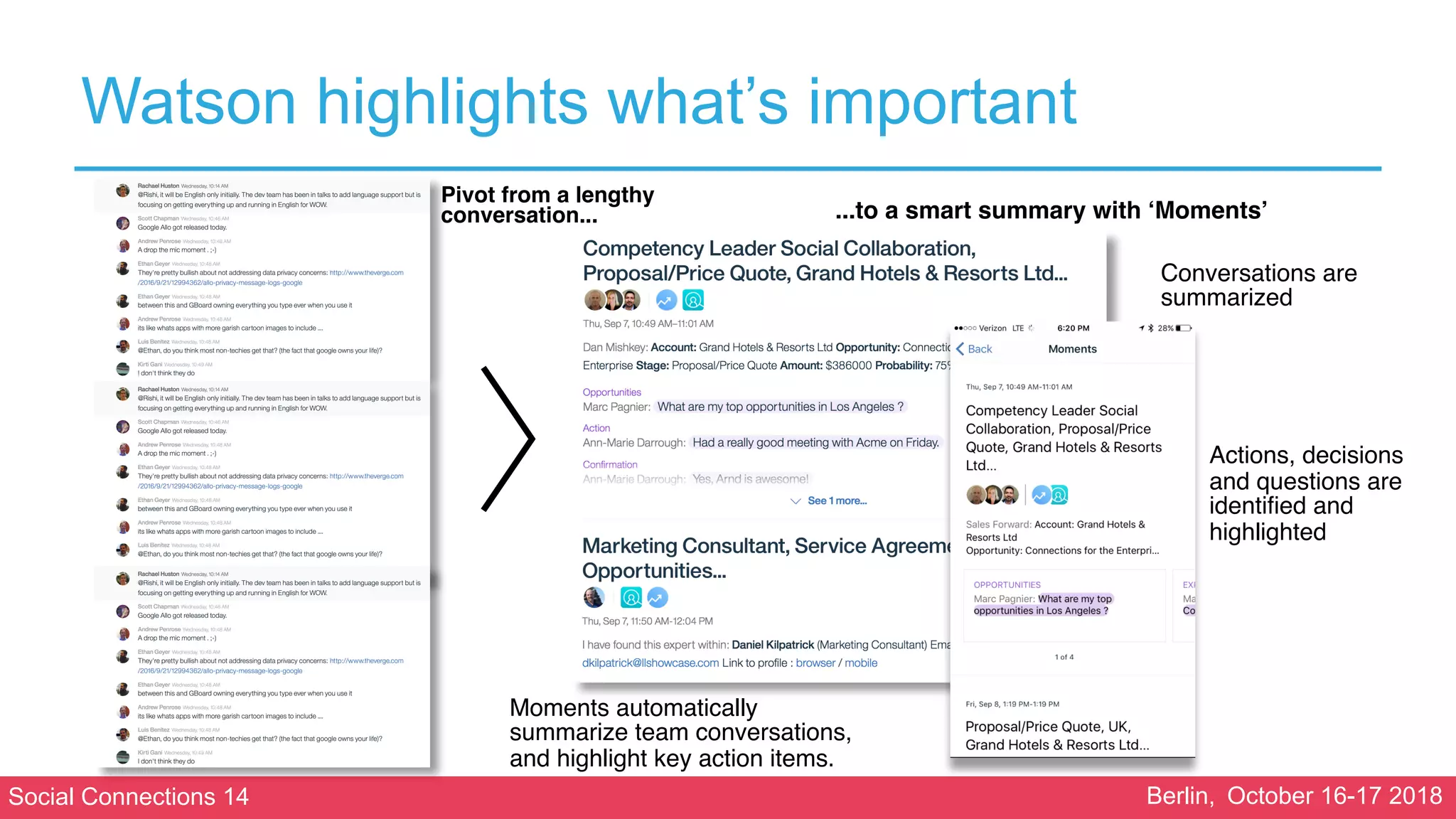 Social Connections 14 Berlin, October 16-17 2018
Watson highlights what’s important
Pivot from a lengthy
conversation... ...to a smart summary with ‘Moments’
Moments automatically
summarize team conversations,
and highlight key action items.
Conversations are
summarized
Actions, decisions
and questions are
identified and
highlighted
 