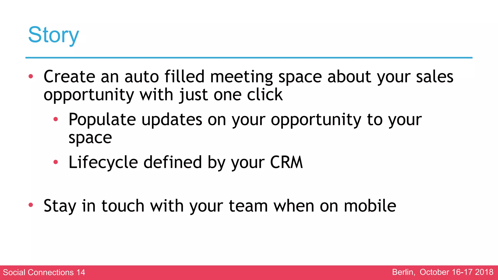 Social Connections 14 Berlin, October 16-17 2018
Story
• Create an auto filled meeting space about your sales
opportunity with just one click
• Populate updates on your opportunity to your
space
• Lifecycle defined by your CRM 
• Stay in touch with your team when on mobile
 