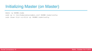 Social Connections 14 Berlin, October 16-17 2018
Initializing Master (on Master)
mkdir -p $HOME/.kube
sudo cp -i /etc/kubernetes/admin.conf $HOME/.kube/config
sudo chown $(id -u):$(id -g) $HOME/.kube/config
 