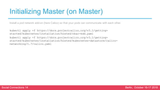 Social Connections 14 Berlin, October 16-17 2018
Initializing Master (on Master)
Install a pod network add-on (here Calico) so that your pods can communicate with each other.
kubectl apply -f https://docs.projectcalico.org/v3.1/getting-
started/kubernetes/installation/hosted/rbac-kdd.yaml
kubectl apply -f https://docs.projectcalico.org/v3.1/getting-
started/kubernetes/installation/hosted/kubernetes-datastore/calico-
networking/1.7/calico.yaml
 