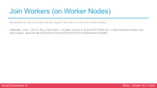 Social Connections 14 Berlin, October 16-17 2018
Join Workers (on Worker Nodes)
Remember the join command that we copied? We now run it on both Worker Nodes.
kubeadm join 159.8.241.236:6443 --token hslnj3.4c1s75477654flt0 --discovery-token-ca-
cert-hash sha256:de3422452417c652145235747474746540ac8297e2eb5
 