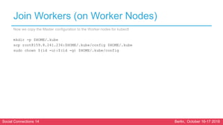 Social Connections 14 Berlin, October 16-17 2018
Join Workers (on Worker Nodes)
Now we copy the Master configuration to the Worker nodes for kubectl
mkdir -p $HOME/.kube
scp root@159.8.241.236:$HOME/.kube/config $HOME/.kube
sudo chown $(id -u):$(id -g) $HOME/.kube/config
 