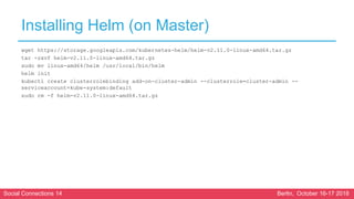 Social Connections 14 Berlin, October 16-17 2018
Installing Helm (on Master)
wget https://storage.googleapis.com/kubernetes-helm/helm-v2.11.0-linux-amd64.tar.gz
tar -zxvf helm-v2.11.0-linux-amd64.tar.gz
sudo mv linux-amd64/helm /usr/local/bin/helm
helm init
kubectl create clusterrolebinding add-on-cluster-admin --clusterrole=cluster-admin --
serviceaccount=kube-system:default
sudo rm -f helm-v2.11.0-linux-amd64.tar.gz
 
