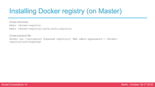 Social Connections 14 Berlin, October 16-17 2018
Installing Docker registry (on Master)
Create directories:
mkdir /docker-registry
mkdir /docker-registry/{auth,certs,registry}
Create password file:
docker run --entrypoint htpasswd registry:2 -Bbn admin mypassword > /docker-
registry/auth/htpasswd
 