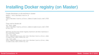 Social Connections 14 Berlin, October 16-17 2018
Installing Docker registry (on Master)
Create directories on all machines in cluster:
mkdir /etc/docker/certs.d
mkdir
/etc/docker/certs.d/soc.ibmcollabcloud.com:500
0/
Copy cert to docker dir:
cp cert.pem
/etc/docker/certs.d/soc.ibmcollabcloud.com:500
0/ca.crt
SCP the cert from the docker registry machine to all other machines in
the kubernetes cluster:
scp cert.pem
soc1.ibmcollabcloud.com:/etc/docker/certs.d/soc.ibmc
ollabcloud.com:5000/ca.crt
scp cert.pem
soc2.ibmcollabcloud.com:/etc/docker/certs.d/soc.ibmc
ollabcloud.com:5000/ca.crt
 