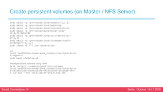 Social Connections 14 Berlin, October 16-17 2018
Create persistent volumes (on Master / NFS Server)
sudo mkdir -p /pv-connections/esdata-{0,1,2}
sudo mkdir -p /pv-connections/esbackup
sudo mkdir -p /pv-connections/customizations
sudo mkdir -p /pv-connections/mongo-node-
{0,1,2}/data/db
sudo mkdir -p /pv-connections/solr-data-solr-
{0,1,2}
sudo mkdir -p /pv-connections/zookeeper-data-
zookeeper-{0,1,2}
sudo chmod -R 777 /pv-connections
cd
/root/cp6006/microservices_connections/hybridclou
d/support/
sudo bash nfsSetup.sh
Install persistent volumes using Helm
helm install --name=connections-volumes
/root/cp6006/microservices_connections/hybridclou
d/helmbuilds/connections-persistent-storage-nfs-
0.1.0.tgz --set nfs.server=159.8.241.236
 