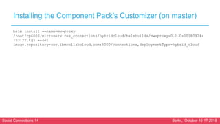 Social Connections 14 Berlin, October 16-17 2018
Installing the Component Pack's Customizer (on master)
helm install --name=mw-proxy
/root/cp6006/microservices_connections/hybridcloud/helmbuilds/mw-proxy-0.1.0-20180924-
103122.tgz --set
image.repository=soc.ibmcollabcloud.com:5000/connections,deploymentType=hybrid_cloud
 