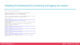 Social Connections 14 Berlin, October 16-17 2018
Installing the Dashboards for monitoring and logging (on master)
mkdir /opt/kubernetes-dashboard
openssl req -nodes -new -x509 -keyout /opt/kubernetes-
dashboard/dashboard.key -out /opt/kubernetes-
dashboard/dashboard.crt -subj "/CN=dashboard„
kubectl create secret generic kubernetes-dashboard-certs --from-
file=/opt/kubernetes-dashboard -n kube-system
kubectl apply -f
https://raw.githubusercontent.com/kubernetes/dashboard/master/src
/deploy/recommended/kubernetes-dashboard.yam
lkubectl apply -f
/root/cp6006/microservices_connections/hybridcloud/support/dashbo
ard-admin.yaml
kubectl patch svc kubernetes-dashboard -n kube-system -p
'{"spec":{"type": "NodePort"}}‘
kubectl create -f
https://raw.githubusercontent.com/kubernetes/heapster/master/depl
oy/kube-config/influxdb/grafana.yaml
kubectl create -f
https://raw.githubusercontent.com/kubernetes/heapster/master/depl
oy/kube-config/influxdb/heapster.yaml
kubectl create -f
https://raw.githubusercontent.com/kubernetes/heapster/master/depl
oy/kube-config/influxdb/influxdb.yaml
kubectl create -f
https://raw.githubusercontent.com/kubernetes/heapster/master/depl
oy/kube-config/rbac/heapster-rbac.yaml
nohup kubectl proxy --address=159.8.241.236 -p 443 --accept-
hosts='^*$' &
 
