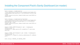 Social Connections 14 Berlin, October 16-17 2018
Installing the Component Pack's Sanity Dashboard (on master)
helm install --name=sanity
/root/cp6006/microservices_connections/hybridcl
oud/helmbuilds/sanity-0.1.8-20180924-121014.tgz
--set
image.repository=soc.ibmcollabcloud.com:5000/co
nnections
helm install --name=sanity-watcher
/root/cp6006/microservices_connections/hybridcl
oud/helmbuilds/sanity-watcher-0.1.0-20180830-
052154.tgz --set
image.repository=soc.ibmcollabcloud.com:5000/co
nnections
export NODE_PORT=$(kubectl get --namespace
connections -o
jsonpath="{.spec.ports[0].nodePort}" services
sanity)
export NODE_IP=$(kubectl get nodes --namespace
connections -o
jsonpath="{.items[0].status.addresses[0].addres
s}")
echo http://$NODE_IP:$NODE_PORT
 