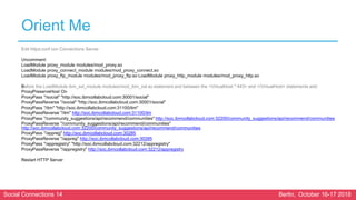 Social Connections 14 Berlin, October 16-17 2018
Orient Me
Edit httpd.conf con Connections Server
Uncomment:
LoadModule proxy_module modules/mod_proxy.so
LoadModule proxy_connect_module modules/mod_proxy_connect.so
LoadModule proxy_ftp_module modules/mod_proxy_ftp.so LoadModule proxy_http_module modules/mod_proxy_http.so
Before the LoadModule ibm_ssl_module modules/mod_ibm_ssl.so statement and between the <VirtualHost *:443> and </VirtualHost> statements add:
ProxyPreserveHost On
ProxyPass "/social" "http://soc.ibmcollabcloud.com:30001/social"
ProxyPassReverse "/social" "http://soc.ibmcollabcloud.com:30001/social"
ProxyPass "/itm" "http://soc.ibmcollabcloud.com:31100/itm"
ProxyPassReverse "/itm" http://soc.ibmcollabcloud.com:31100/itm
ProxyPass "/community_suggestions/api/recommend/communities" http://soc.ibmcollabcloud.com:32200/community_suggestions/api/recommend/communities
ProxyPassReverse "/community_suggestions/api/recommend/communities"
http://soc.ibmcollabcloud.com:32200/community_suggestions/api/recommend/communities
ProxyPass "/appreg" http://soc.ibmcollabcloud.com:30285
ProxyPassReverse "/appreg" http://soc.ibmcollabcloud.com:30285
ProxyPass "/appregistry" "http://soc.ibmcollabcloud.com:32212/appregistry"
ProxyPassReverse "/appregistry" http://soc.ibmcollabcloud.com:32212/appregistry
Restart HTTP Server
 