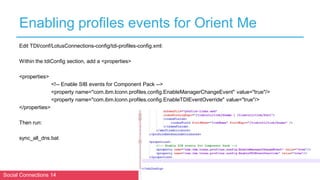 Social Connections 14 Berlin, October 16-17 2018
Enabling profiles events for Orient Me
Edit TDI/conf/LotusConnections-config/tdi-profiles-config.xml:
Within the tdiConfig section, add a <properties>
<properties>
<!-- Enable SIB events for Component Pack -->
<property name="com.ibm.lconn.profiles.config.EnableManagerChangeEvent" value="true"/>
<property name="com.ibm.lconn.profiles.config.EnableTDIEventOverride" value="true"/>
</properties>
Then run:
sync_all_dns.bat
 