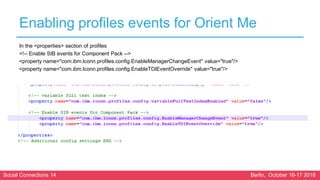 Social Connections 14 Berlin, October 16-17 2018
Enabling profiles events for Orient Me
In the <properties> section of profiles
<!-- Enable SIB events for Component Pack -->
<property name="com.ibm.lconn.profiles.config.EnableManagerChangeEvent" value="true"/>
<property name="com.ibm.lconn.profiles.config.EnableTDIEventOverride" value="true"/>
 