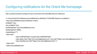 Social Connections 14 Berlin, October 16-17 2018
Configuring notifications for the Orient Me homepage
Edit LotusConnections-config.xml and uncomment the OrientMe Service reference:
<!--Uncomment the following serviceReference definition if OrientMe feature is enabled-->
<sloc:serviceReferenceserviceName="orient„
enabled=“true„
ssl_enabled=“true„
bootstrapHost="con.ibmcollabcloud.com„
bootstrapPort="2809„
clusterName="">
<sloc:href>
<sloc:hrefPathPrefix>/social</sloc:hrefPathPrefix>
<sloc:static href="http://con.ibmcollabcloud.com" ssl_href="https://con.ibmcollabcloud.com" />
<sloc:interService href="https://con.ibmcollabcloud.com" />
</sloc:href>
</sloc:serviceReference>
 