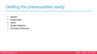 Social Connections 14 Berlin, October 16-17 2018
Getting the prerequisites ready
• Docker
• Kubernetes
• Helm
• Docker Registry
• Persistent Volumes
 
