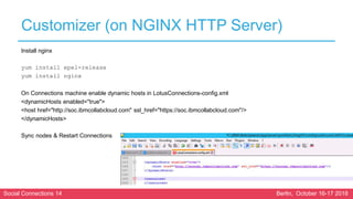 Social Connections 14 Berlin, October 16-17 2018
Customizer (on NGINX HTTP Server)
Install nginx
yum install epel-release
yum install nginx
On Connections machine enable dynamic hosts in LotusConnections-config.xml
<dynamicHosts enabled="true">
<host href="http://soc.ibmcollabcloud.com" ssl_href="https://soc.ibmcollabcloud.com"/>
</dynamicHosts>
Sync nodes & Restart Connections
 