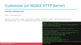Social Connections 14 Berlin, October 16-17 2018
Customizer (on NGINX HTTP Server)
Create SSL certificates for nginx
mkdir /etc/nginx/ssl
openssl req -x509 -nodes -days 3650 -newkey rsa:2048 -keyout /etc/nginx/ssl/nginx-
selfsigned.key -out /etc/nginx/ssl/nginx-selfsigned.crt
 