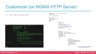 Social Connections 14 Berlin, October 16-17 2018
Customizer (on NGINX HTTP Server)
#Change paths and server / port in the server section: worker_processes 1;
vi /etc/nginx/nginx.conf
events {
worker_connections 16384;
}
http {
include mime.types;
default_type application/octet-stream;
sendfile on;
keepalive_timeout 65;
server {
listen 80;
server_name localhost;
root html;
index index.html index.htm;
proxy_pass http://soc.ibmcollabcloud.com:30301;
}
# redirect server error pages to the static page /50x.html
error_page 500 502 503 504 /50x.html;
location = /50x.html {
root html;
}
}
proxy_redirect off;
proxy_set_header Host $host;
proxy_set_header X-Real-IP $remote_addr;
proxy_set_header X-Forwarded-For $proxy_add_x_forwarded_for;
proxy_connect_timeout 90;
proxy_send_timeout 90;
proxy_read_timeout 90;
proxy_buffers 32 4k;
server {
listen 443 ssl;
server_name 127.0.0.1;
ssl_certificate /etc/nginx/ssl/nginx-selfsigned.crt;
ssl_certificate_key /etc/nginx/ssl/nginx-selfsigned.key;
ssl_session_cache shared:SSL:1m;
ssl_session_timeout 5m;
ssl_ciphers HIGH:!aNULL:!MD5;
ssl_prefer_server_ciphers on;
location
{
#Points to the master with mw-proxy. Port should be as below
proxy_pass http://soc.ibmcollabcloud.com:30301;
}
}
}
vi /etc/nginx/nginx.conf
 