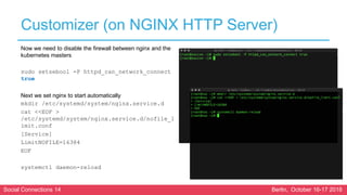 Social Connections 14 Berlin, October 16-17 2018
Customizer (on NGINX HTTP Server)
Now we need to disable the firewall between nginx and the
kubernetes masters
sudo setsebool -P httpd_can_network_connect
true
Next we set nginx to start automatically
mkdir /etc/systemd/system/nginx.service.d
cat <<EOF >
/etc/systemd/system/nginx.service.d/nofile_l
imit.conf
[Service]
LimitNOFILE=16384
EOF
systemctl daemon-reload
 