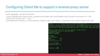 Social Connections 14 Berlin, October 16-17 2018
Configuring Orient Me to support a reverse-proxy server
helm upgrade connections-env
/root/cp6006/microservices_connections/hybridcloud/helmbuilds/connections-env-0.1.40-
20181011-103145.tgz --set
createSecret=false,ic.host=soccxn.ibmcollabcloud.com,ic.internal=con.ibmcollabcloud.com
 