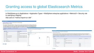 Social Connections 14 Berlin, October 16-17 2018
Granting access to global Elasticsearch Metrics
In WebSphere go to Applications > Application Types > WebSphere enterprise applications > MetricsUI > Security role
to user/group mapping
Add users to "metrics-report-run role"
 