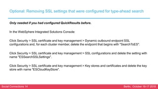 Social Connections 14 Berlin, October 16-17 2018
Optional: Removing SSL settings that were configured for type-ahead search
Only needed if you had configured QuickResults before.
In the WebSphere Integrated Solutions Console:
Click Security > SSL certificate and key management > Dynamic outbound endpoint SSL
configurations and, for each cluster member, delete the endpoint that begins with "SearchToES".
Click Security > SSL certificate and key management > SSL configurations and delete the setting with
name "ESSearchSSLSettings".
Click Security > SSL certificate and key management > Key stores and certificates and delete the key
store with name "ESCloudKeyStore".
 