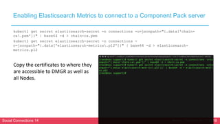 Social Connections 14 Berlin, October 16-17 2018
Enabling Elasticsearch Metrics to connect to a Component Pack server
kubectl get secret elasticsearch-secret -n connections -o=jsonpath="{.data['chain-
ca.pem']}" | base64 -d > chain-ca.pem
kubectl get secret elasticsearch-secret -n connections -
o=jsonpath="{.data['elasticsearch-metrics.p12']}" | base64 -d > elasticsearch-
metrics.p12
Copy the certificates to where they
are accessible to DMGR as well as
all Nodes.
 