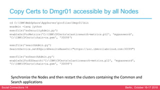 Social Connections 14 Berlin, October 16-17 2018
Copy Certs to Dmgr01 accessible by all Nodes
cd C:IBMWebSphereAppServerprofilesDmgr01bin
wsadmin -lang jython
execfile('esSecurityAdmin.py')
enableSslForMetrics('C:IBMCPCertselasticsearch-metrics.p12', 'mypassword',
'C:IBMCPCertschain-ca.pem', '30099‘)
execfile('searchAdmin.py')
SearchService.setESQuickResultsBaseUrl("https://soc.ibmcollabcloud.com:30099")
execfile('esSearchAdmin.py')
enableSslForESSearch('C:IBMCPCertselasticsearch-metrics.p12', 'mypassword',
'C:IBMCPCertschain-ca.pem', '30099')
Synchronize the Nodes and then restart the clusters containing the Common and
Search applications
 