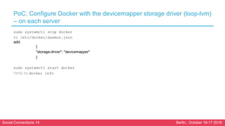 Social Connections 14 Berlin, October 16-17 2018
PoC: Configure Docker with the devicemapper storage driver (loop-lvm)
– on each server
sudo systemctl stop docker
vi /etc/docker/daemon.json
add:
{
"storage-driver": "devicemapper"
}
sudo systemctl start docker
Verify by docker info
 