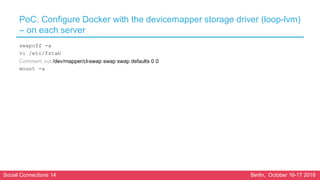 Social Connections 14 Berlin, October 16-17 2018
PoC: Configure Docker with the devicemapper storage driver (loop-lvm)
– on each server
swapoff -a
vi /etc/fstab
Comment out /dev/mapper/cl-swap swap swap defaults 0 0
mount -a
 