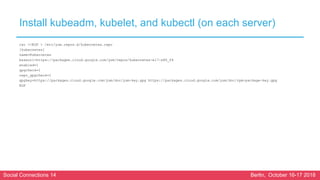 Social Connections 14 Berlin, October 16-17 2018
Install kubeadm, kubelet, and kubectl (on each server)
cat <<EOF > /etc/yum.repos.d/kubernetes.repo
[kubernetes]
name=Kubernetes
baseurl=https://packages.cloud.google.com/yum/repos/kubernetes-el7-x86_64
enabled=1
gpgcheck=1
repo_gpgcheck=1
gpgkey=https://packages.cloud.google.com/yum/doc/yum-key.gpg https://packages.cloud.google.com/yum/doc/rpm-package-key.gpg
EOF
 