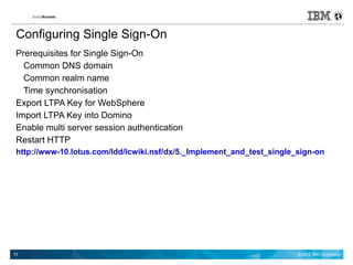 Configuring Single Sign-On
 Prerequisites for Single Sign-On
   Common DNS domain
   Common realm name
   Time synchronisation
 Export LTPA Key for WebSphere
 Import LTPA Key into Domino
 Enable multi server session authentication
 Restart HTTP
 http://www-10.lotus.com/ldd/lcwiki.nsf/dx/5._Implement_and_test_single_sign-on




10                                                                      © 2012 IBM Corporation
 