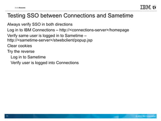 Testing SSO between Connections and Sametime
 Always verify SSO in both directions
 Log in to IBM Connections – http://<connections-server>/homepage
 Verify same user is logged in to Sametime –
 http://<sametime-server>/stwebclient/popup.jsp
 Clear cookies
 Try the reverse
   Log in to Sametime
   Verify user is logged into Connections




11                                                                  © 2012 IBM Corporation
 