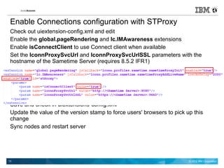 Enable Connections configuration with STProxy
 Check out uiextension-config.xml and edit
 Enable the global.pageRendering and lc.IMAwareness extensions
 Enable isConnectClient to use Connect client when available
 Set the lconnProxySvcUrl and lconnProxySvcUrlSSL parameters with the
 hostname of the Sametime Server (requires 8.5.2 IFR1)




 Save and check in uiextensions-config.xml
 Update the value of the version stamp to force users' browsers to pick up this
 change
 Sync nodes and restart server




13                                                                       © 2012 IBM Corporation
 